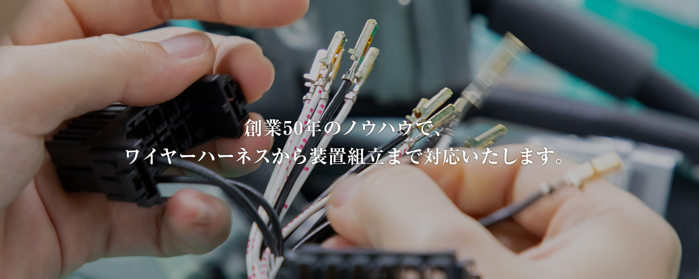 創業50年のノウハウで、 ワイヤーハーネスから装置組立まで対応いたします。